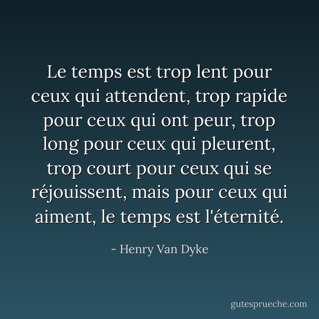 Le temps est trop lent pour ceux qui attendent, trop rapide pour ceux qui ont peur, trop long pour ceux qui pleurent, trop court pour ceux qui se réjouissent, mais pour ceux qui aiment, le temps est l'éternité. - Henry Van Dyke