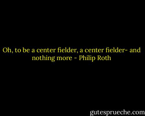 Oh, to be a center fielder, a center fielder- and nothing more - Philip Roth