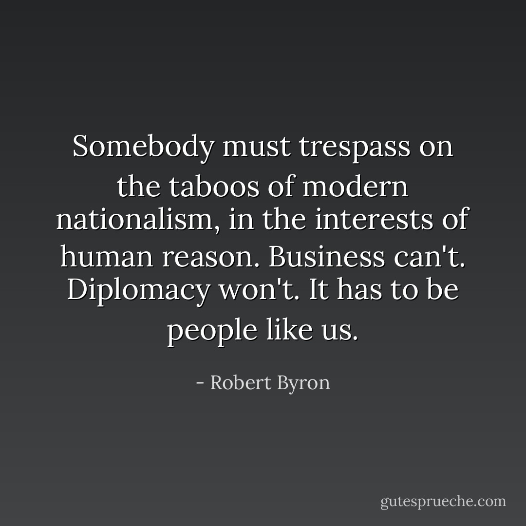 Somebody must trespass on the taboos of modern nationalism, in the interests of human reason. Business can't. Diplomacy won't. It has to be people like us. - Robert Byron