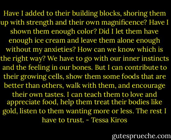Have I added to their building blocks, shoring them up with strength and their own magnificence? Have I shown them enough color? Did I let them have enough ice cream and leave them alone enough without my anxieties? How can we know which is the right way? We have to go with our inner instincts and the feeling in our bones. But I can contribute to their growing cells, show them some foods that are better than others, walk with them, and encourage their own tastes. I can teach them to love and appreciate food, help them treat their bodies like gold, listen to them wanting more or less. The rest I have to trust. - Tessa Kiros