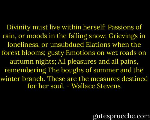 Divinity must live within herself:<br />Passions of rain, or moods in the falling snow;<br />Grievings in loneliness, or unsubdued<br />Elations when the forest blooms; gusty<br />Emotions on wet roads on autumn nights;<br />All pleasures and all pains, remembering<br />The boughs of summer and the winter branch.<br />These are the measures destined for her soul. - Wallace Stevens