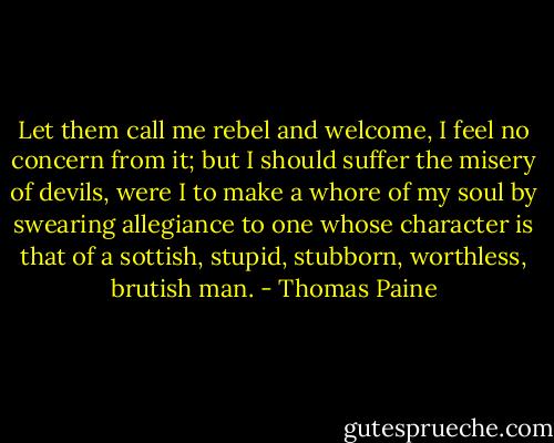 Let them call me rebel and welcome, I feel no concern from it; but I should suffer the misery of devils, were I to make a whore of my soul by swearing allegiance to one whose character is that of a sottish, stupid, stubborn, worthless, brutish man. - Thomas Paine