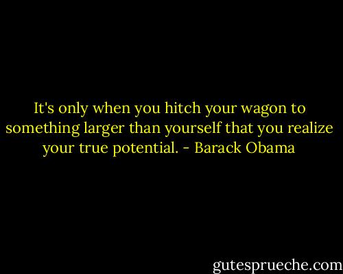 It's only when you hitch your wagon to something larger than yourself that you realize your true potential. - Barack Obama