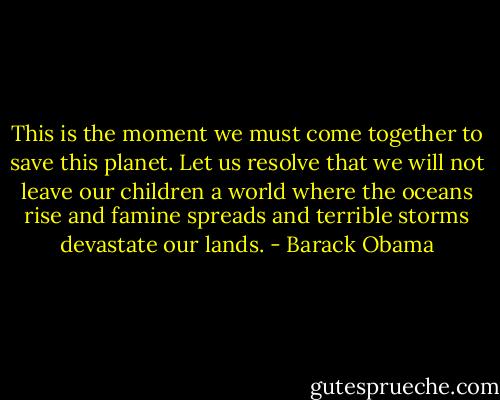 This is the moment we must come together to save this planet. Let us resolve that we will not leave our children a world where the oceans rise and famine spreads and terrible storms devastate our lands. - Barack Obama