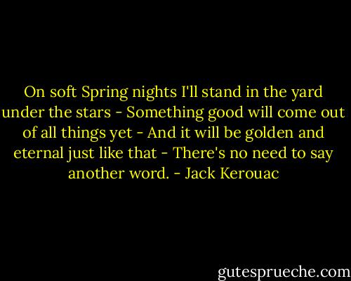 On soft Spring nights I'll stand in the yard under the stars - Something good will come out of all things yet - And it will be golden and eternal just like that - There's no need to say another word. - Jack Kerouac
