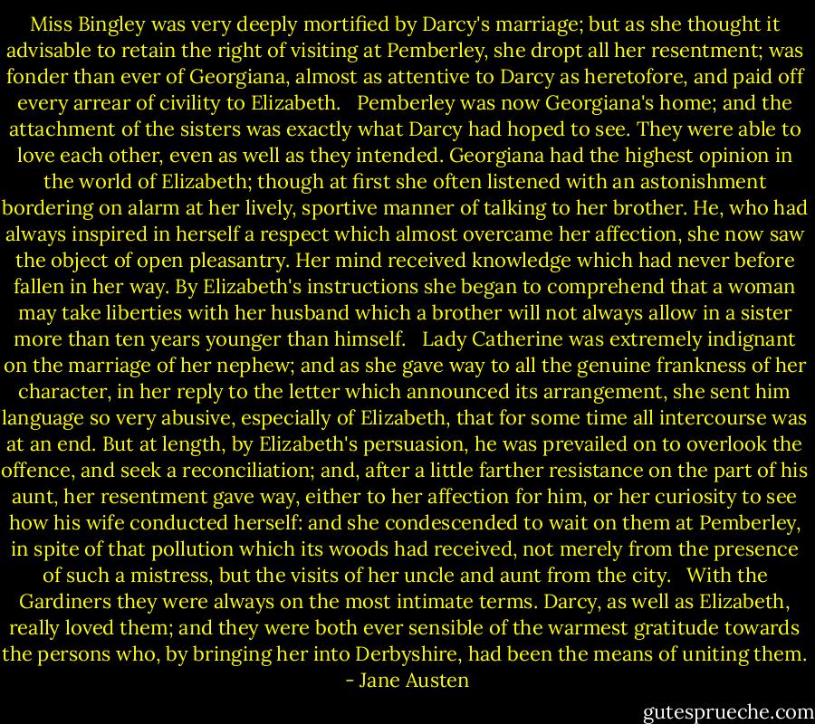 Miss Bingley was very deeply mortified by Darcy's marriage; but as she thought it advisable to retain the right of visiting at Pemberley, she dropt all her resentment; was fonder than ever of Georgiana, almost as attentive to Darcy as heretofore, and paid off every arrear of civility to Elizabeth.<br /><br /> Pemberley was now Georgiana's home; and the attachment of the sisters was exactly what Darcy had hoped to see. They were able to love each other, even as well as they intended. Georgiana had the highest opinion in the world of Elizabeth; though at first she often listened with an astonishment bordering on alarm at her lively, sportive manner of talking to her brother. He, who had always inspired in herself a respect which almost overcame her affection, she now saw the object of open pleasantry. Her mind received knowledge which had never before fallen in her way. By Elizabeth's instructions she began to comprehend that a woman may take liberties with her husband which a brother will not always allow in a sister more than ten years younger than himself.<br /><br /> Lady Catherine was extremely indignant on the marriage of her nephew; and as she gave way to all the genuine frankness of her character, in her reply to the letter which announced its arrangement, she sent him language so very abusive, especially of Elizabeth, that for some time all intercourse was at an end. But at length, by Elizabeth's persuasion, he was prevailed on to overlook the offence, and seek a reconciliation; and, after a little farther resistance on the part of his aunt, her resentment gave way, either to her affection for him, or her curiosity to see how his wife conducted herself: and she condescended to wait on them at Pemberley, in spite of that pollution which its woods had received, not merely from the presence of such a mistress, but the visits of her uncle and aunt from the city.<br /><br /> With the Gardiners they were always on the most intimate terms. Darcy, as well as Elizabeth, really loved them; and they were both ever sensible of the warmest gratitude towards the persons who, by bringing her into Derbyshire, had been the means of uniting them.  - Jane Austen