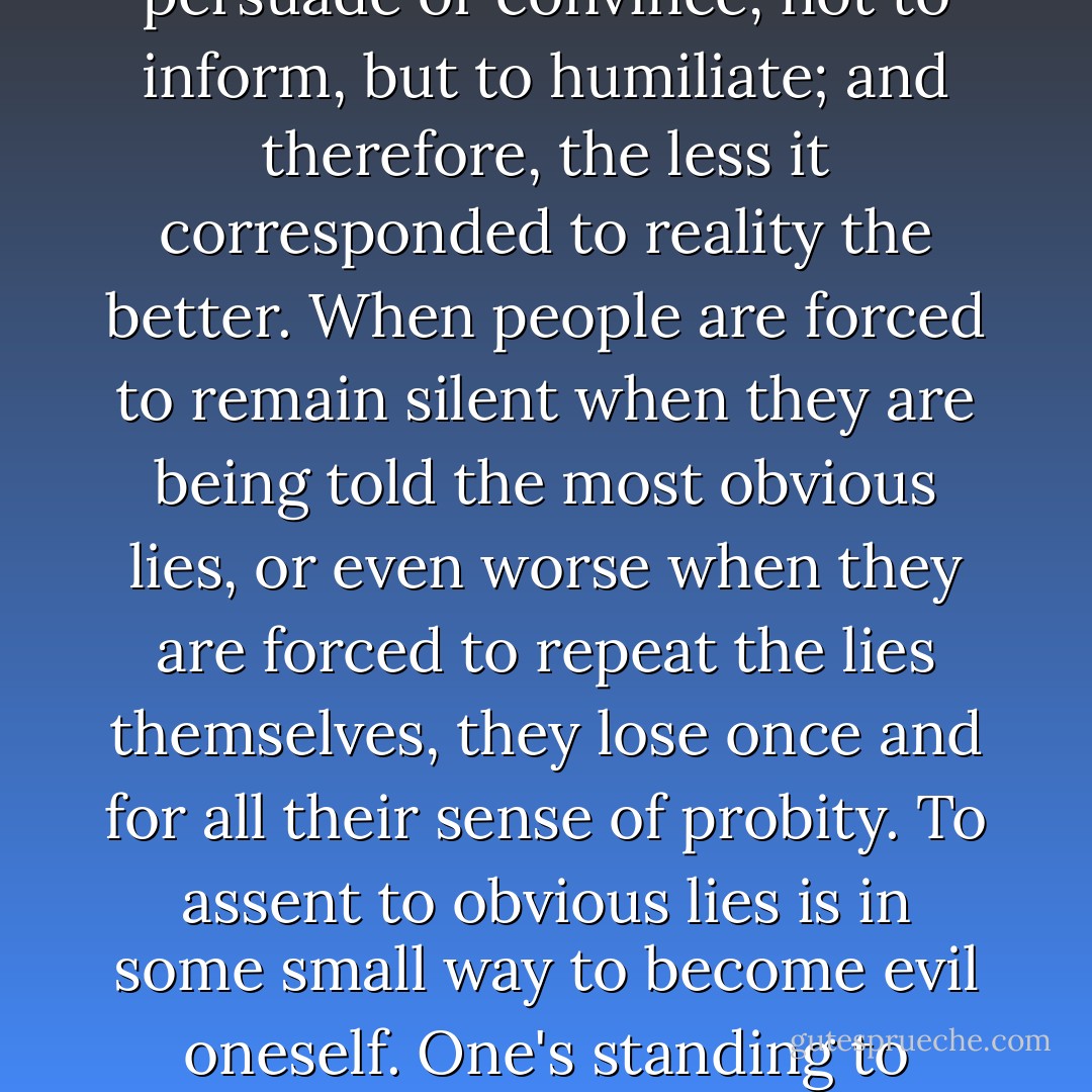 Political correctness is communist propaganda writ small. In my study of communist societies, I came to the conclusion that the purpose of communist propaganda was not to persuade or convince, not to inform, but to humiliate; and therefore, the less it corresponded to reality the better. When people are forced to remain silent when they are being told the most obvious lies, or even worse when they are forced to repeat the lies themselves, they lose once and for all their sense of probity. To assent to obvious lies is in some small way to become evil oneself. One's standing to resist anything is thus eroded, and even destroyed. A society of emasculated liars is easy to control. I think if you examine political correctness, it has the same effect and is intended to. - Theodore Dalrymple