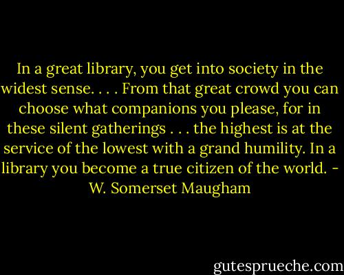 In a great library, you get into society in the widest sense. . . . From that great crowd you can choose what companions you please, for in these silent gatherings . . . the highest is at the service of the lowest with a grand humility. In a library you become a true citizen of the world. - W. Somerset Maugham
