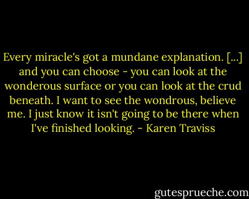 Every miracle's got a mundane explanation. [...] and you can choose - you can look at the wonderous surface or you can look at the crud beneath. I want to see the wondrous, believe me. I just know it isn't going to be there when I've finished looking. - Karen Traviss