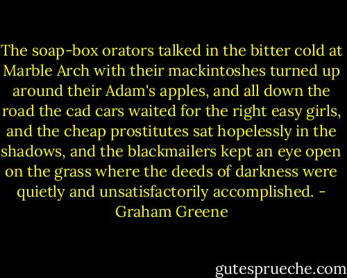 The soap-box orators talked in the bitter cold at Marble Arch with their mackintoshes turned up around their Adam's apples, and all down the road the cad cars waited for the right easy girls, and the cheap prostitutes sat hopelessly in the shadows, and the blackmailers kept an eye open on the grass where the deeds of darkness were quietly and unsatisfactorily accomplished. - Graham Greene