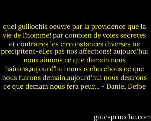 quel guillochis oeuvre par la providence que la vie de l'homme! par combien de voies secretes et contraires les circonstances diverses ne precipitent-elles pas nos affections! aujourd'hui nous aimons ce que demain nous hairons,aujourd'hui nous recherchons ce que nous fuirons demain,aujourd'hui nous desirons ce que demain nous fera peur... - Daniel Defoe