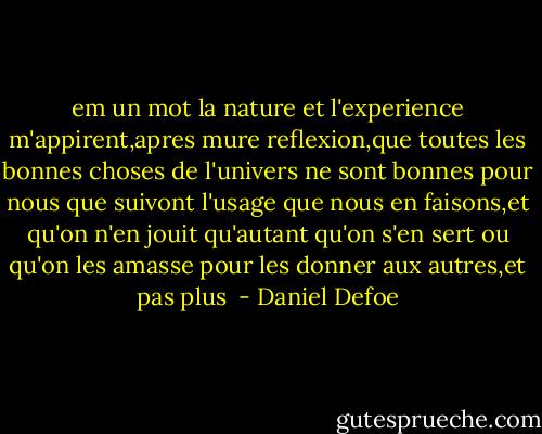 em un mot la nature et l'experience m'appirent,apres mure reflexion,que toutes les bonnes choses de l'univers ne sont bonnes pour nous que suivont l'usage que nous en faisons,et qu'on n'en jouit qu'autant qu'on s'en sert ou qu'on les amasse pour les donner aux autres,et pas plus  - Daniel Defoe