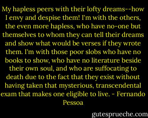 My hapless peers with their lofty dreams--how I envy and despise them! I'm with the others, the even more hapless, who have no-one but themselves to whom they can tell their dreams and show what would be verses if they wrote them. I'm with those poor slobs who have no books to show, who have no literature beside their own soul, and who are suffocating to death due to the fact that they exist without having taken that mysterious, transcendental exam that makes one eligible to live. - Fernando Pessoa