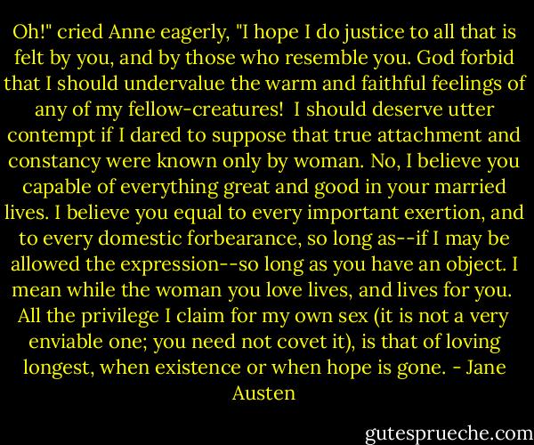 Oh!" cried Anne eagerly, "I hope I do justice to all that is felt by you,<br />and by those who resemble you. God forbid that I should undervalue<br />the warm and faithful feelings of any of my fellow-creatures! <br />I should deserve utter contempt if I dared to suppose that true attachment<br />and constancy were known only by woman. No, I believe you capable<br />of everything great and good in your married lives. I believe you equal<br />to every important exertion, and to every domestic forbearance,<br />so long as--if I may be allowed the expression--so long as you have<br />an object. I mean while the woman you love lives, and lives for you. <br />All the privilege I claim for my own sex (it is not a very enviable one;<br />you need not covet it), is that of loving longest, when existence<br />or when hope is gone. - Jane Austen