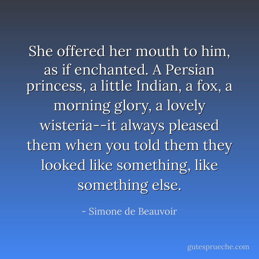 She offered her mouth to him, as if enchanted. A Persian princess, a little Indian, a fox, a morning glory, a lovely wisteria--it always pleased them when you told them they looked like something, like something else. - Simone de Beauvoir