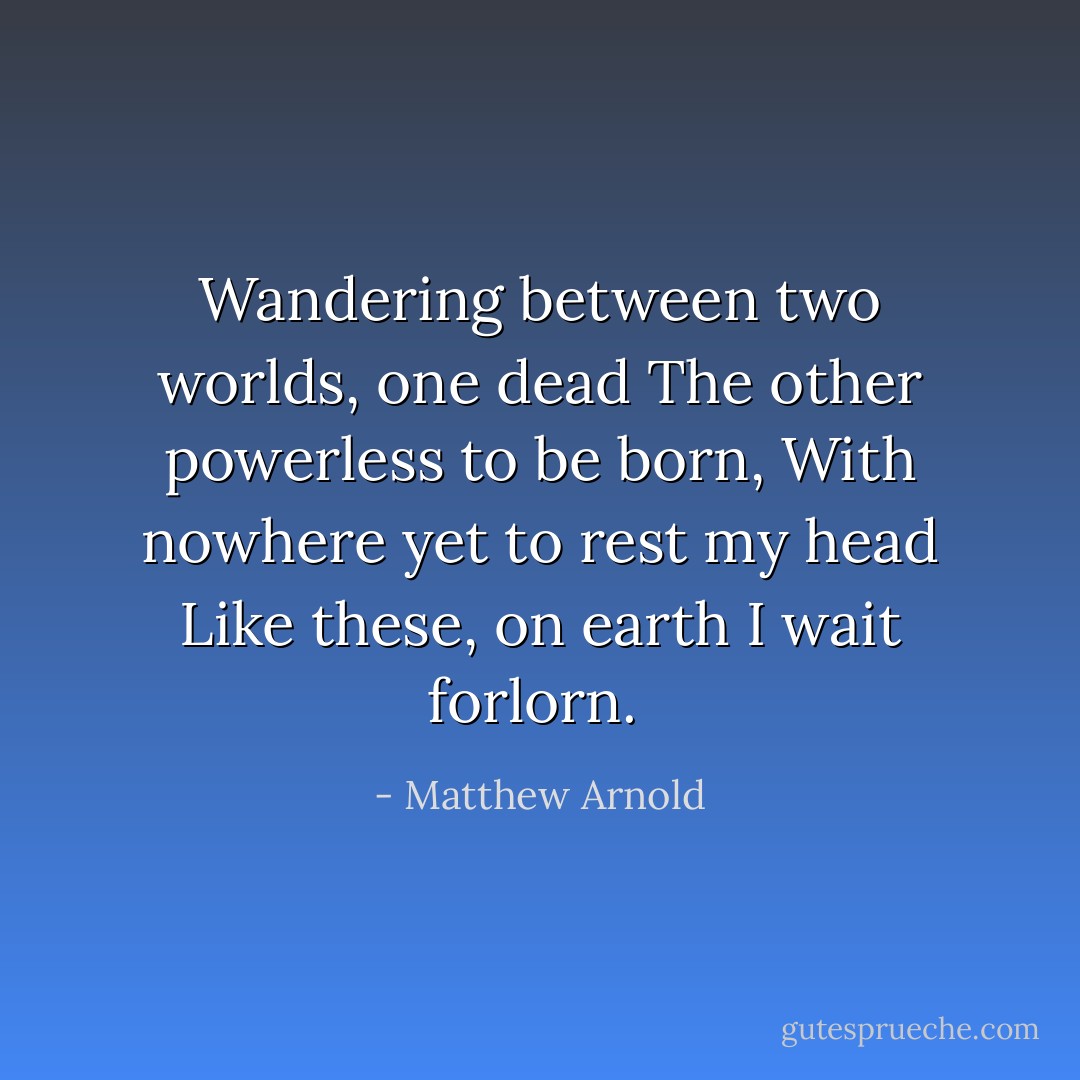Wandering between two worlds, one dead<br />The other powerless to be born,<br />With nowhere yet to rest my head<br />Like these, on earth I wait forlorn.<br /> - Matthew Arnold