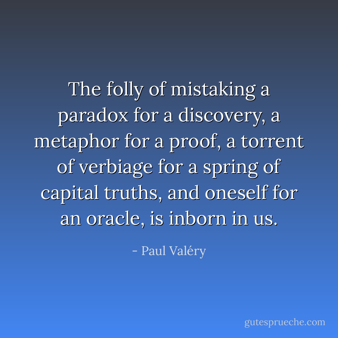 The folly of mistaking a paradox for a discovery, a metaphor for a proof, a torrent of verbiage for a spring of capital truths, and oneself for an oracle, is inborn in us. - Paul Valéry