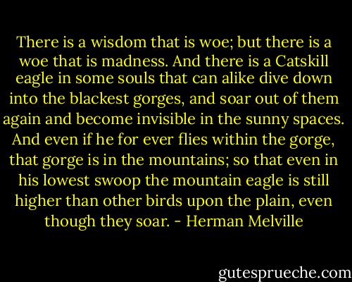 There is a wisdom that is woe; but there is a woe that is madness. And there is a Catskill eagle in some souls that can alike dive down into the blackest gorges, and soar out of them again and become invisible in the sunny spaces. And even if he for ever flies within the gorge, that gorge is in the mountains; so that even in his lowest swoop the mountain eagle is still higher than other birds upon the plain, even though they soar. - Herman Melville
