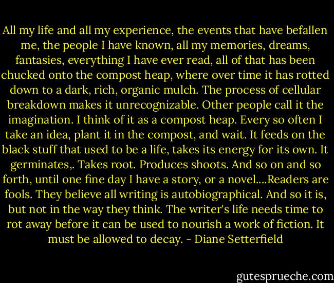 All my life and all my experience, the events that have befallen me, the people I have known, all my memories, dreams, fantasies, everything I have ever read, all of that has been chucked onto the compost heap, where over time it has rotted down to a dark, rich, organic mulch. The process of cellular breakdown makes it unrecognizable. Other people call it the imagination. I think of it as a compost heap. Every so often I take an idea, plant it in the compost, and wait. It feeds on the black stuff that used to be a life, takes its energy for its own. It germinates,. Takes root. Produces shoots. And so on and so forth, until one fine day I have a story, or a novel....Readers are fools. They believe all writing is autobiographical. And so it is, but not in the way they think. The writer's life needs time to rot away before it can be used to nourish a work of fiction. It must be allowed to decay. - Diane Setterfield