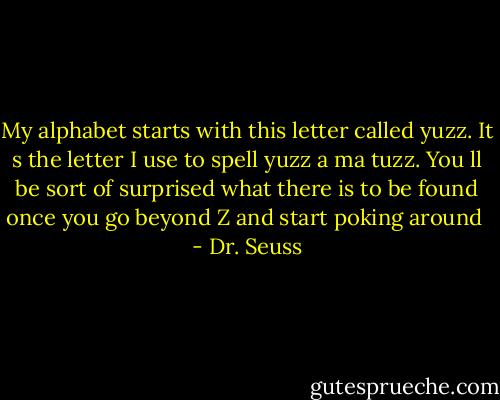 My alphabet starts with this letter called yuzz. It s the letter I use to spell yuzz a ma tuzz. You ll be sort of surprised what there is to be found once you go beyond Z and start poking around  - Dr. Seuss