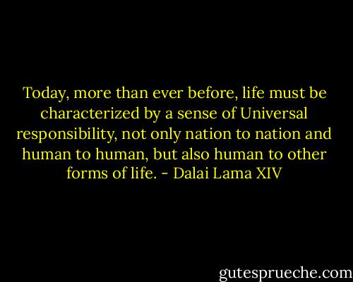 Today, more than ever before, life must be characterized by a sense of Universal responsibility, not only nation to nation and human to human, but also human to other forms of life. - Dalai Lama XIV