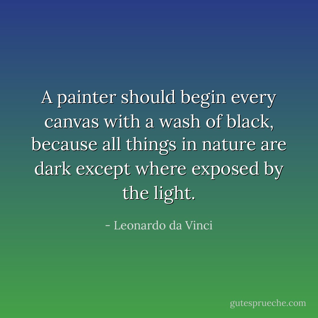 A painter should begin every canvas with a wash of black, because all things in nature are dark except where exposed by the light. - Leonardo da Vinci