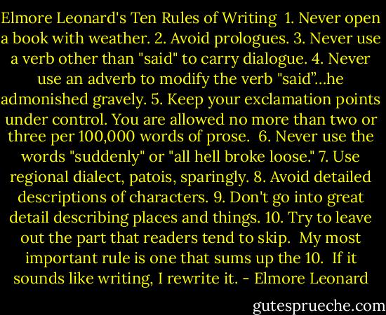 Elmore Leonard's Ten Rules of Writing<br /><br />1. Never open a book with weather.<br />2. Avoid prologues.<br />3. Never use a verb other than "said" to carry dialogue.<br />4. Never use an adverb to modify the verb "said”…he admonished gravely.<br />5. Keep your exclamation points under control. You are allowed no more than two or three per 100,000 words of prose. <br />6. Never use the words "suddenly" or "all hell broke loose."<br />7. Use regional dialect, patois, sparingly.<br />8. Avoid detailed descriptions of characters.<br />9. Don't go into great detail describing places and things.<br />10. Try to leave out the part that readers tend to skip.<br /><br />My most important rule is one that sums up the 10.<br /><br />If it sounds like writing, I rewrite it. - Elmore Leonard