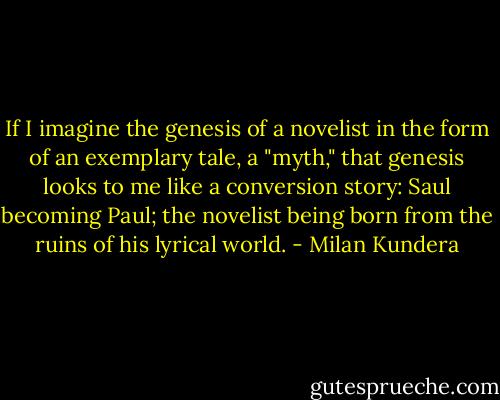If I imagine the genesis of a novelist in the form of an exemplary tale, a "myth," that genesis looks to me like a conversion story: Saul becoming Paul; the novelist being born from the ruins of his lyrical world. - Milan Kundera