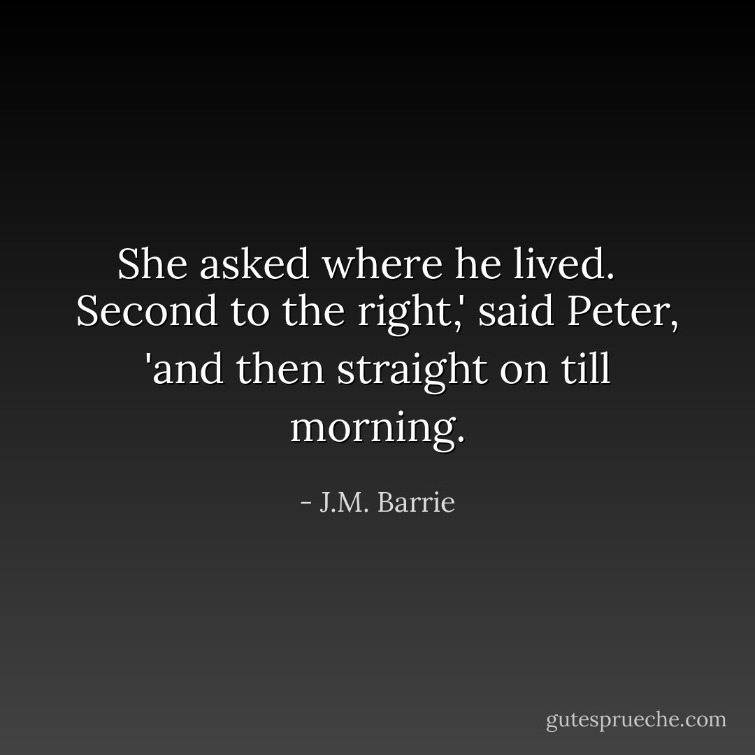 She asked where he lived. <br /><br />Second to the right,' said Peter, 'and then straight on till morning. - J.M. Barrie