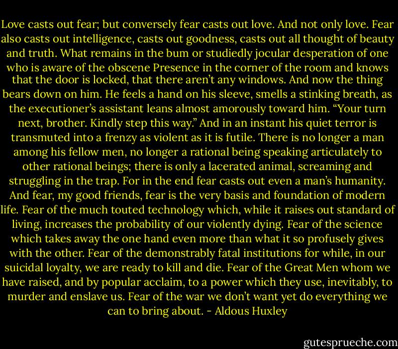 Love casts out fear; but conversely fear casts out love. And not only love. Fear also casts out intelligence, casts out goodness, casts out all thought of beauty and truth. What remains in the bum or studiedly jocular desperation of one who is aware of the obscene Presence in the corner of the room and knows that the door is locked, that there aren’t any windows. And now the thing bears down on him. He feels a hand on his sleeve, smells a stinking breath, as the executioner’s assistant leans almost amorously toward him. “Your turn next, brother. Kindly step this way.” And in an instant his quiet terror is transmuted into a frenzy as violent as it is futile. There is no longer a man among his fellow men, no longer a rational being speaking articulately to other rational beings; there is only a lacerated animal, screaming and struggling in the trap. For in the end fear casts out even a man’s humanity. And fear, my good friends, fear is the very basis and foundation of modern life. Fear of the much touted technology which, while it raises out standard of living, increases the probability of our violently dying. Fear of the science which takes away the one hand even more than what it so profusely gives with the other. Fear of the demonstrably fatal institutions for while, in our suicidal loyalty, we are ready to kill and die. Fear of the Great Men whom we have raised, and by popular acclaim, to a power which they use, inevitably, to murder and enslave us. Fear of the war we don’t want yet do everything we can to bring about. - Aldous Huxley