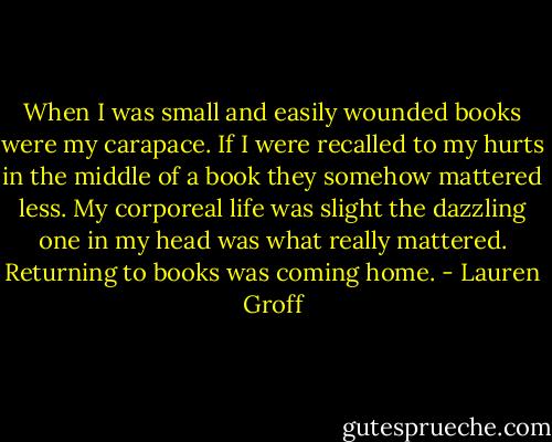 When I was small and easily wounded books were my carapace. If I were recalled to my hurts in the middle of a book they somehow mattered less. My corporeal life was slight the dazzling one in my head was what really mattered. Returning to books was coming home. - Lauren Groff