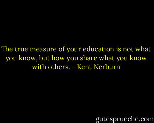 The true measure of your education is not what you know, but how you share what you know with others. - Kent Nerburn