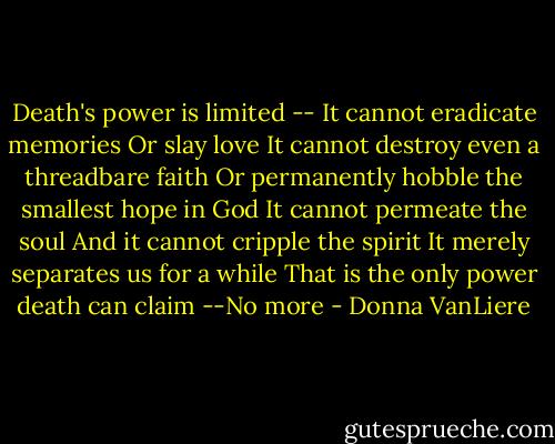Death's power is limited --<br />It cannot eradicate memories<br />Or slay love<br />It cannot destroy even a threadbare faith<br />Or permanently hobble the smallest hope in God<br />It cannot permeate the soul<br />And it cannot cripple the spirit<br />It merely separates us for a while<br />That is the only power death can claim<br />--No more - Donna VanLiere