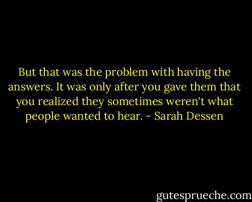 But that was the problem with having the answers. It was only after you gave them that you realized they sometimes weren't what people wanted to hear. - Sarah Dessen
