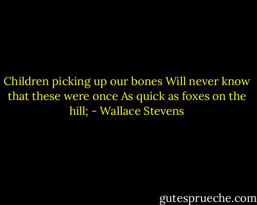 Children picking up our bones<br />Will never know that these were once<br />As quick as foxes on the hill; - Wallace Stevens