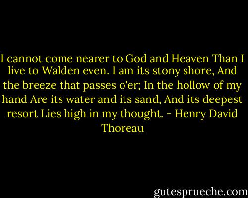 I cannot come nearer to God and Heaven<br />Than I live to Walden even.<br />I am its stony shore,<br />And the breeze that passes o'er;<br />In the hollow of my hand<br />Are its water and its sand,<br />And its deepest resort<br />Lies high in my thought. - Henry David Thoreau