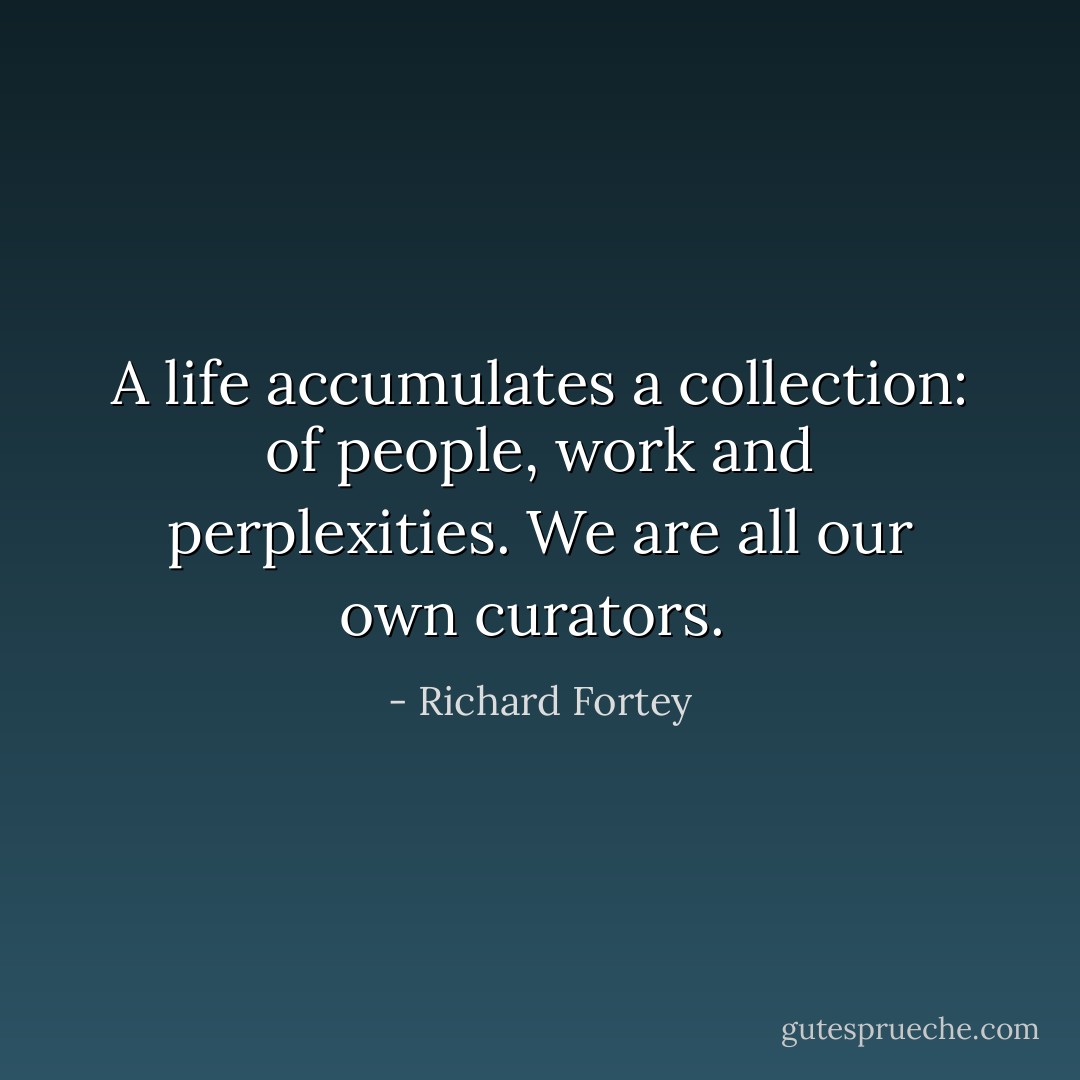 A life accumulates a collection: of people, work and perplexities. We are all our own curators.  - Richard Fortey