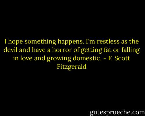 I hope something happens. I'm restless as the devil and have a horror of getting fat or falling in love and growing domestic. - F. Scott Fitzgerald