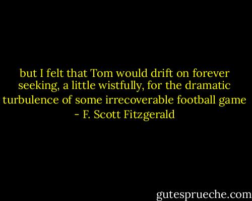 but I felt that Tom would drift on forever seeking, a little wistfully, for the dramatic turbulence of some irrecoverable football game - F. Scott Fitzgerald
