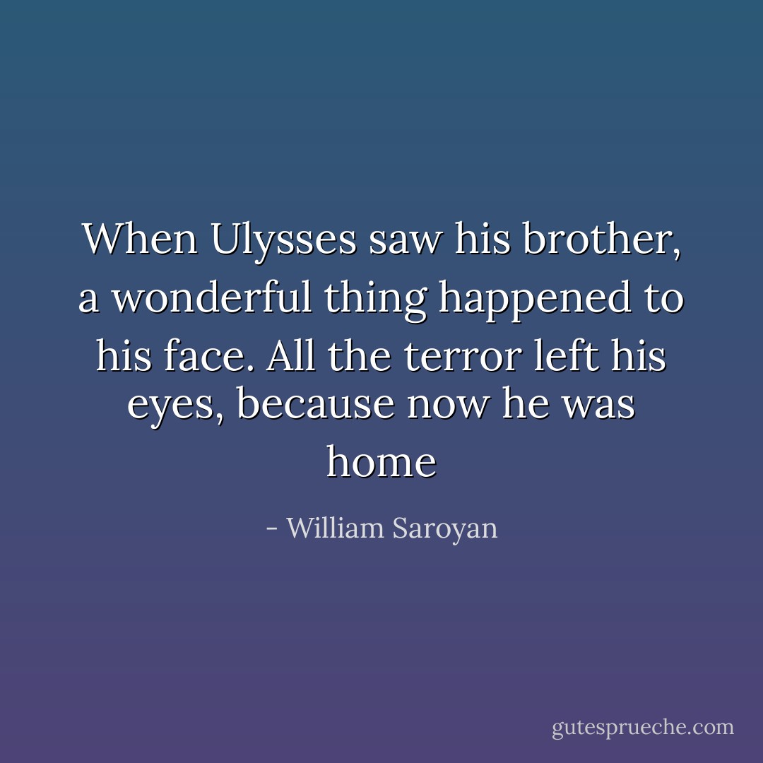 When Ulysses saw his brother, a wonderful thing happened to his face. All the terror left his eyes, because now he was home - William Saroyan
