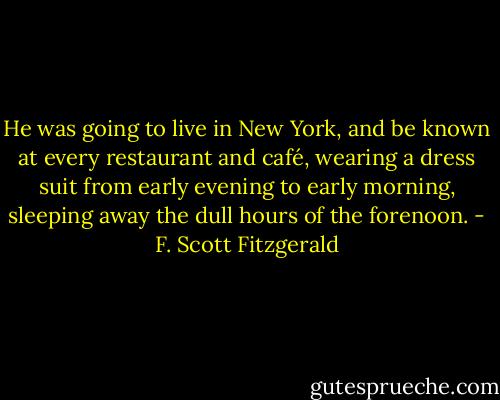 He was going to live in New York, and be known at every restaurant and café, wearing a dress suit from early evening to early morning, sleeping away the dull hours of the forenoon. - F. Scott Fitzgerald
