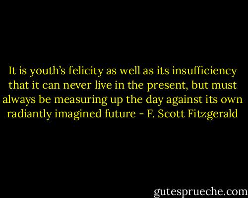 It is youth’s felicity as well as its insufficiency that it can never live in the present, but must always be measuring up the day against its own radiantly imagined future - F. Scott Fitzgerald