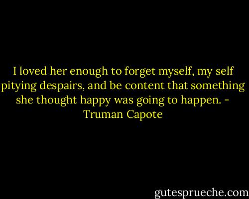 I loved her enough to forget myself, my self pitying despairs, and be content that something she thought happy was going to happen. - Truman Capote