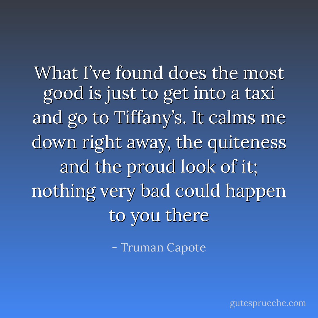 What I’ve found does the most good is just to get into a taxi and go to Tiffany’s. It calms me down right away, the quiteness and the proud look of it; nothing very bad could happen to you there - Truman Capote