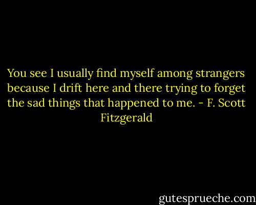 You see I usually find myself among strangers because I drift here and there trying to forget the sad things that happened to me. - F. Scott Fitzgerald
