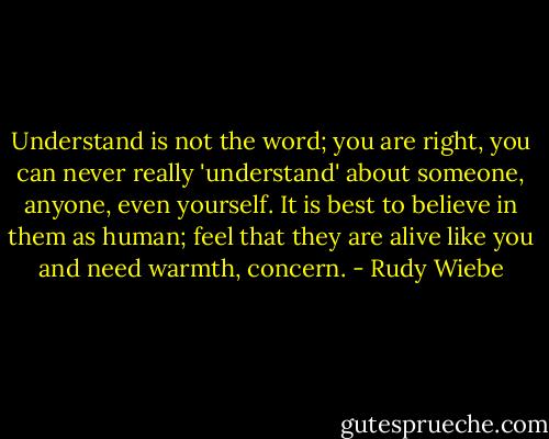 Understand is not the word; you are right, you can never really 'understand' about someone, anyone, even yourself. It is best to believe in them as human; feel that they are alive like you and need warmth, concern. - Rudy Wiebe