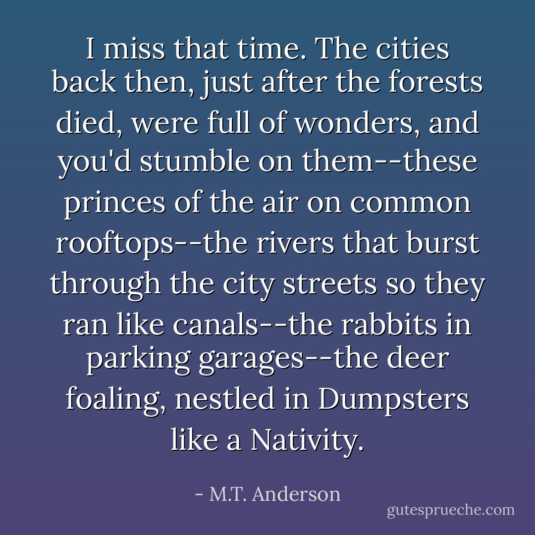 I miss that time. The cities back then, just after the forests died, were full of wonders, and you'd stumble on them--these princes of the air on common rooftops--the rivers that burst through the city streets so they ran like canals--the rabbits in parking garages--the deer foaling, nestled in Dumpsters like a Nativity. - M.T. Anderson
