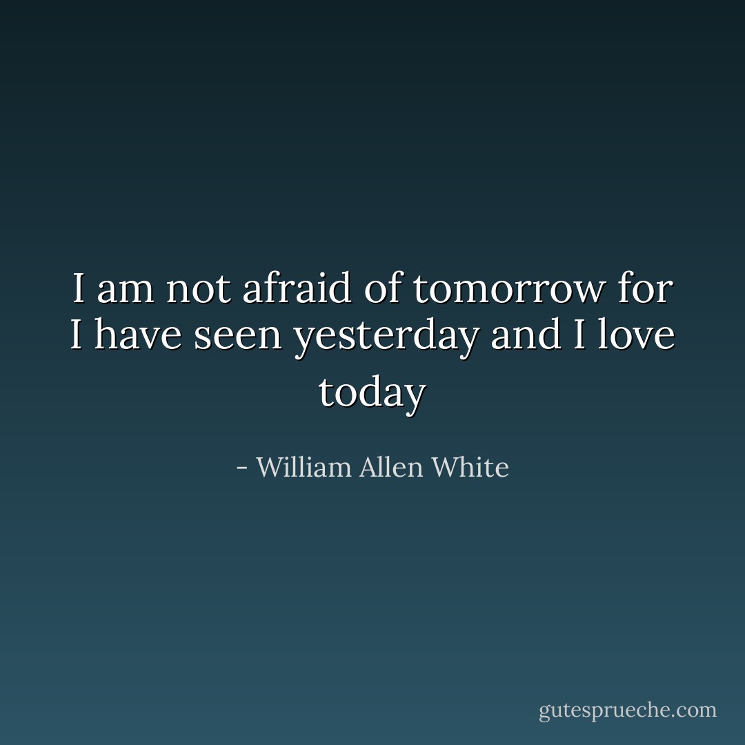 I am not afraid of tomorrow<br />for I have seen yesterday<br />and I love today - William Allen White