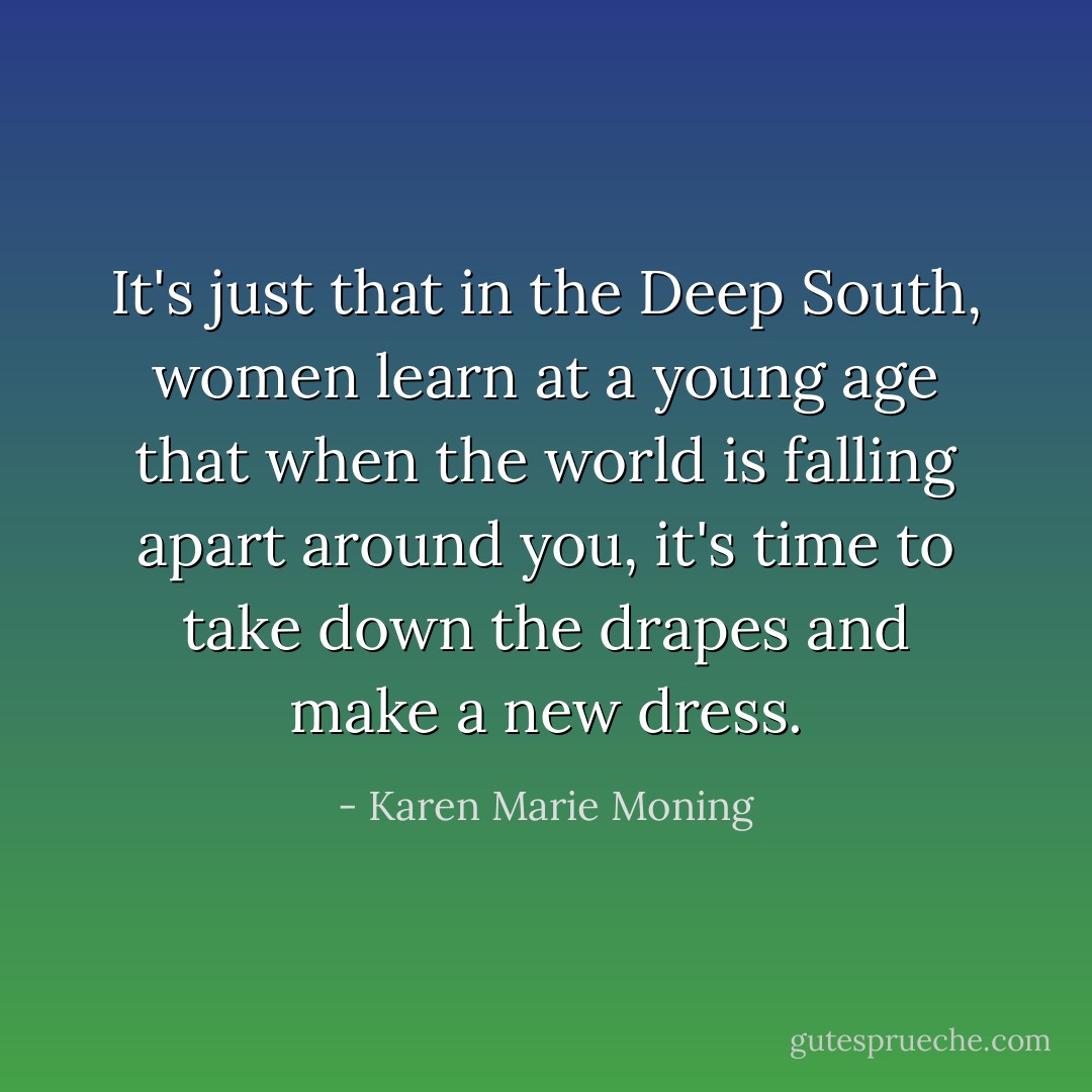 It's just that in the Deep South, women learn at a young age that when the world is falling apart around you, it's time to take down the drapes and make a new dress. - Karen Marie Moning