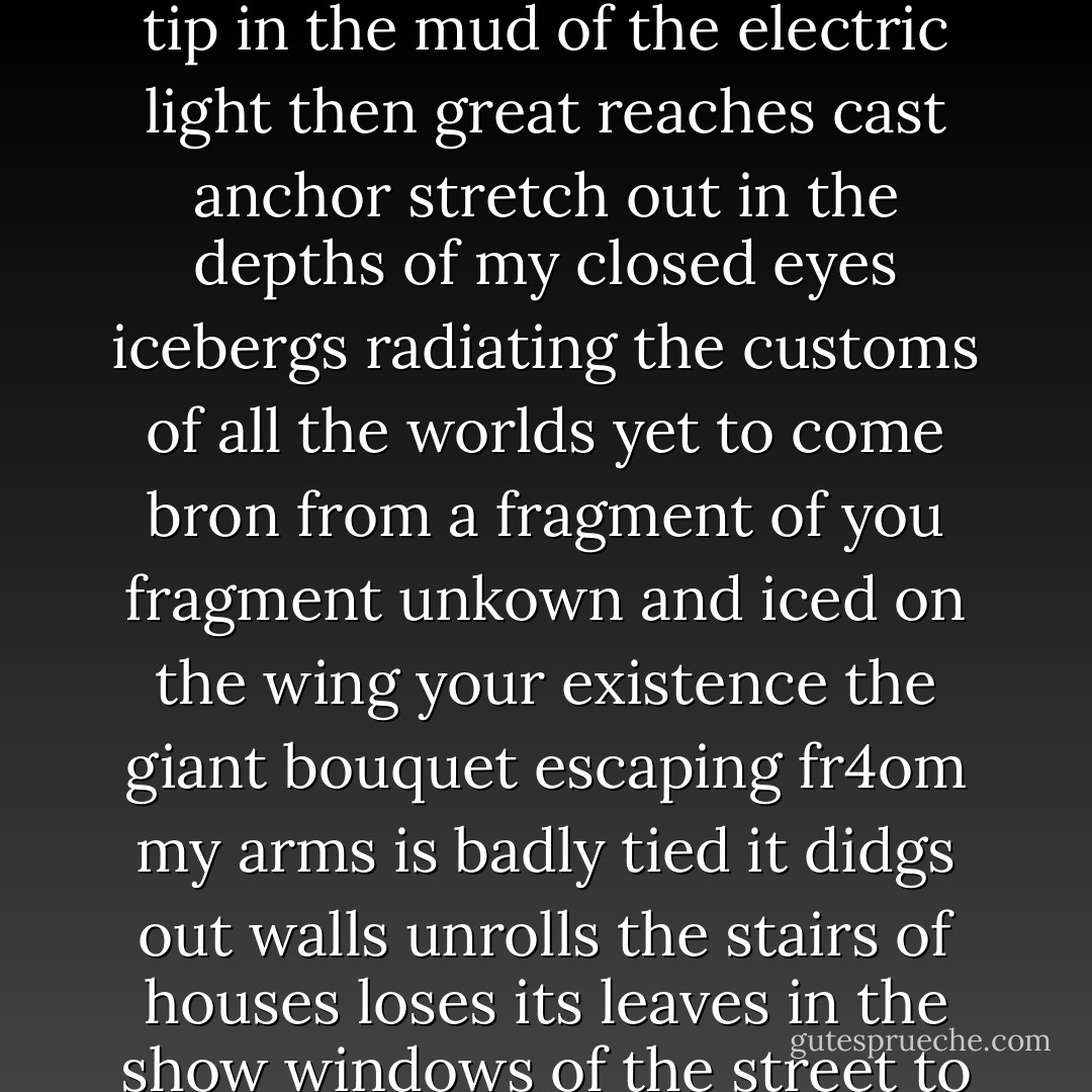 The sexual eagle exults he will gild the earth once more<br />his descending wing<br />his ascending wing sways imperceptibly the sleeves of the peppermint<br />and all the water's adorable undress<br />Days are counted so clearly<br />that the mirror has yielded to a froth of fronds<br />of the sky i see but one star<br />now around us there is only the milk describing its dizzy ellipsis<br />from which sometimes soft intuition with pupils of eyed agate<br />rises to poke its umbrella tip in the mud of the electric light<br />then great reaches cast anchor stretch out in the depths of my closed eyes<br />icebergs radiating the customs of all the worlds yet to come<br />bron from a fragment of you fragment unkown and iced on the wing<br />your existence the giant bouquet escaping fr4om my arms<br />is badly tied it didgs out walls unrolls the stairs of houses<br />loses its leaves in the show windows of the street<br />to gether the news i am always leaving to gather the news<br />the newspaper is glass today and if letters no longer arrive<br />it's that the train has been consumed<br />the great incision of the emerald which gaave birth to the foliage<br />is scarred for always the sawdust of blinding snow<br />and the quarries of flesh are sounding along on the first shelf<br />reversed on this shelf<br />i take the impression of death and life<br />to the liquid air - André Breton